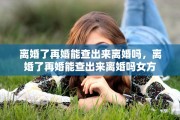 离婚了再婚能查出来离婚吗，离婚了再婚能查出来离婚吗女方