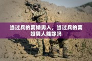当过兵的离婚男人，当过兵的离婚男人能嫁吗