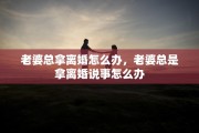 老婆总拿离婚怎么办,老婆总是拿离婚说事怎么办 老婆总拿离婚怎么办,老婆总是拿离婚说事怎么办