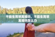 不能生育想离婚吗，不能生育想离婚吗怎么办