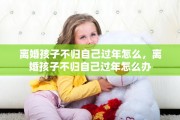 离婚孩子不归自己过年怎么，离婚孩子不归自己过年怎么办