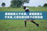 离婚脱离父子关系，离婚脱离父子关系,父亲犯罪对孩子还有影响吗