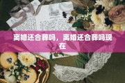 离婚还合葬吗，离婚还合葬吗现在