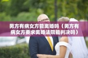 男方有病女方能离婚吗（男方有病女方要求离婚法院能判决吗）