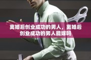 离婚后创业成功的男人，离婚后创业成功的男人能嫁吗