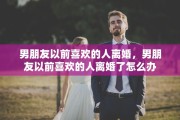 男朋友以前喜欢的人离婚，男朋友以前喜欢的人离婚了怎么办