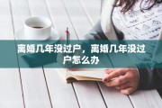 离婚几年没过户，离婚几年没过户怎么办