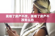 离婚了房产不改，离婚了房产不改怎么办