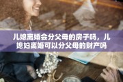 儿媳离婚会分父母的房子吗，儿媳妇离婚可以分父母的财产吗