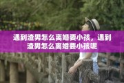 遇到渣男怎么离婚要小孩，遇到渣男怎么离婚要小孩呢