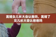 离婚女儿长大会认我吗，离婚了女儿长大会认爸爸吗