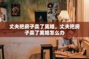 丈夫把房子卖了离婚,丈夫把房子卖了离婚怎么办