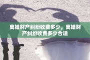 离婚财产纠纷收费多少，离婚财产纠纷收费多少合适