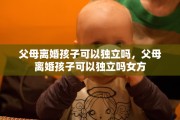 父母离婚孩子可以独立吗，父母离婚孩子可以独立吗女方