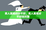 男人离婚的好不好，男人离婚好不好找对象