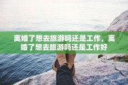 离婚了想去旅游吗还是工作，离婚了想去旅游吗还是工作好