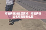 婚前房屋加名后离婚，婚前房屋加名后离婚怎么算