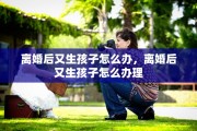 离婚后又生孩子怎么办，离婚后又生孩子怎么办理