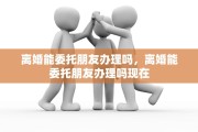 离婚能委托朋友办理吗，离婚能委托朋友办理吗现在