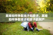 离婚如何争取孩子和房子，离婚如何争取孩子和房子的财产