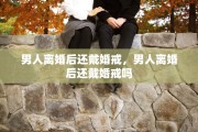 男人离婚后还戴婚戒，男人离婚后还戴婚戒吗