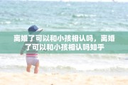 离婚了可以和小孩相认吗，离婚了可以和小孩相认吗知乎
