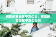 远嫁想离婚孩子怎么办，远嫁想离婚孩子怎么办呢