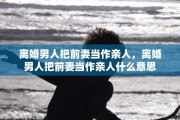 离婚男人把前妻当作亲人，离婚男人把前妻当作亲人什么意思