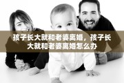 孩子长大就和老婆离婚,孩子长大就和老婆离婚怎么办 孩子长大就和老婆离婚,孩子长大就和老婆离婚怎么办