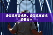 吵架拿离婚威胁，吵架拿离婚威胁的男人