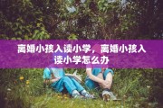 离婚小孩入读小学，离婚小孩入读小学怎么办
