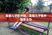 离婚儿子在外地，离婚儿子在外地怎么办