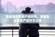 离婚怎么把房产给对方，离婚怎么把房产给对方父母