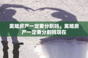 离婚房产一定要分割吗，离婚房产一定要分割吗现在