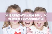 父母离婚孩子怎么继承房产，父母离婚孩子怎么继承房产呢