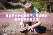 离婚男方老来找孩子，离婚男方老来找孩子怎么办