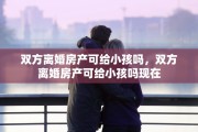 双方离婚房产可给小孩吗,双方离婚房产可给小孩吗现在