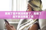 离婚了是不就没有爱了,离婚了是不就没有爱了呢 离婚了是不就没有爱了,离婚了是不就没有爱了呢