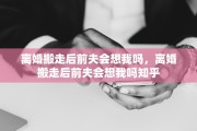 离婚搬走后前夫会想我吗，离婚搬走后前夫会想我吗知乎