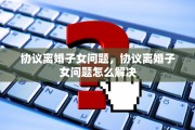 协议离婚子女问题，协议离婚子女问题怎么解决