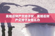 离婚后财产交给子女，离婚后财产交给子女怎么办