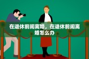在退休前闹离婚，在退休前闹离婚怎么办