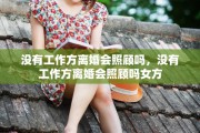 没有工作方离婚会照顾吗，没有工作方离婚会照顾吗女方