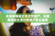 夫妻离婚后丈夫过世遗产，夫妻离婚后丈夫过世遗产怎么继承