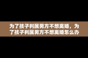 为了孩子判属男方不想离婚，为了孩子判属男方不想离婚怎么办