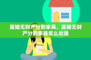 离婚无财产分割家具，离婚无财产分割家具怎么处理