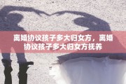 离婚协议孩子多大归女方，离婚协议孩子多大归女方抚养