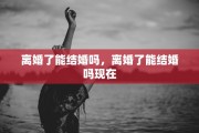 离婚了能结婚吗，离婚了能结婚吗现在