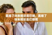 离婚了叫未婚还是已婚，离婚了叫未婚还是已婚呢