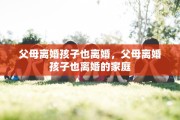 父母离婚孩子也离婚,父母离婚孩子也离婚的家庭